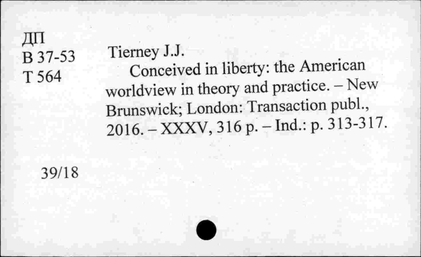 ﻿В 37-53
T 564
Tierney J.J.
Conceived in liberty: the American worldview in theory and practice. - New Brunswick; London: Transaction pubL, 2016. - XXXV, 316 p. - Ind.: p. 313-317.
39/18